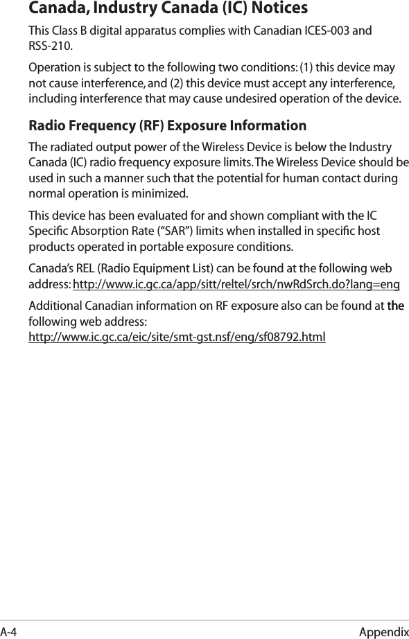 AppendixA-4Canada, Industry Canada (IC) Notices This Class B digital apparatus complies with Canadian ICES-003 and RSS-210. Operation is subject to the following two conditions: (1) this device may not cause interference, and (2) this device must accept any interference, including interference that may cause undesired operation of the device.Radio Frequency (RF) Exposure Information The radiated output power of the Wireless Device is below the Industry Canada (IC) radio frequency exposure limits. The Wireless Device should be used in such a manner such that the potential for human contact during normal operation is minimized. This device has been evaluated for and shown compliant with the IC Speciﬁc Absorption Rate (“SAR”) limits when installed in speciﬁc host products operated in portable exposure conditions.Canada’s REL (Radio Equipment List) can be found at the following web address: http://www.ic.gc.ca/app/sitt/reltel/srch/nwRdSrch.do?lang=eng Additional Canadian information on RF exposure also can be found at the thethe following web address:  http://www.ic.gc.ca/eic/site/smt-gst.nsf/eng/sf08792.htmlEee PC X101AR5B195 (AW-NB037H)  Max. SAR Measurement (1g): 0.024W/kg