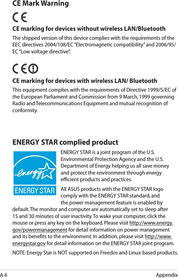 AppendixA-6ENERGY STAR complied productENERGY STAR is a joint program of the U.S. Environmental Protection Agency and the U.S. Department of Energy helping us all save money and protect the environment through energy efﬁcient products and practices. All ASUS products with the ENERGY STAR logo comply with the ENERGY STAR standard, and the power management feature is enabled by default. The monitor and computer are automatically set to sleep after 15 and 30 minutes of user inactivity. To wake your computer, click the mouse or press any key on the keyboard. Please visit http://www.energy.gov/powermanagement for detail information on power management and its beneﬁts to the environment. In addition, please visit http://www.energystar.gov for detail information on the ENERGY STAR joint program.NOTE: Energy Star is NOT supported on Freedos and Linux-based products.CE Mark WarningCE marking for devices without wireless LAN/BluetoothThe shipped version of this device complies with the requirements of the EEC directives 2004/108/EC “Electromagnetic compatibility” and 2006/95/EC “Low voltage directive”.   CE marking for devices with wireless LAN/ BluetoothThis equipment complies with the requirements of Directive 1999/5/EC of the European Parliament and Commission from 9 March, 1999 governing Radio and Telecommunications Equipment and mutual recognition of conformity.