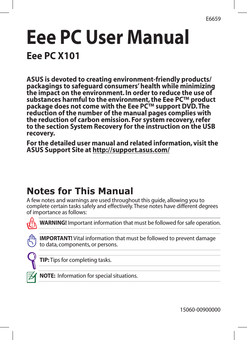 Eee PC User ManualEee PC X10115060-00900000E6659Notes for This ManualA few notes and warnings are used throughout this guide, allowing you to complete certain tasks safely and effectively. These notes have different degrees of importance as follows:WARNING! Important information that must be followed for safe operation.IMPORTANT! Vital information that must be followed to prevent damage to data, components, or persons.TIP: Tips for completing tasks.NOTE:  Information for special situations.ASUS is devoted to creating environment-friendly products/packagings to safeguard consumers’ health while minimizing the impact on the environment. In order to reduce the use of substances harmful to the environment, the Eee PC™ product package does not come with the Eee PC™ support DVD. The reduction of the number of the manual pages complies with the reduction of carbon emission. For system recovery, refer to the section System Recovery for the instruction on the USB recovery.For the detailed user manual and related information, visit the ASUS Support Site at http://support.asus.com/ 