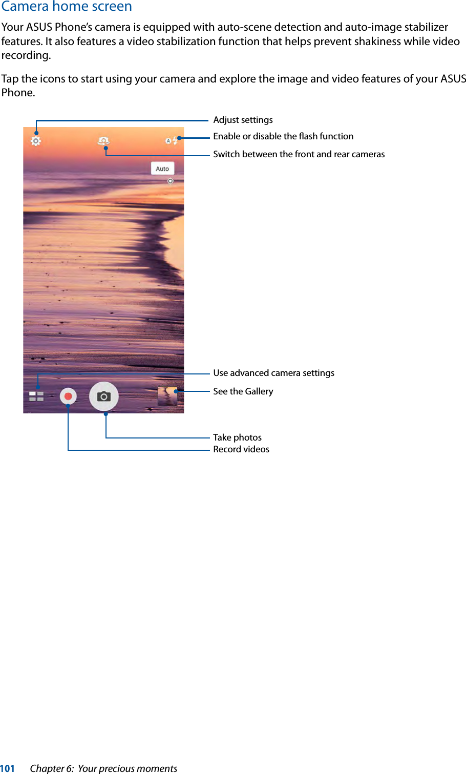 101Chapter 6:  Your precious momentsCamera home screenYour ASUS Phone’s camera is equipped with auto-scene detection and auto-image stabilizer features. It also features a video stabilization function that helps prevent shakiness while video recording. Tap the icons to start using your camera and explore the image and video features of your ASUS Phone.Adjust settingsSwitch between the front and rear camerasSee the GalleryRecord videosTake photosUse advanced camera settings