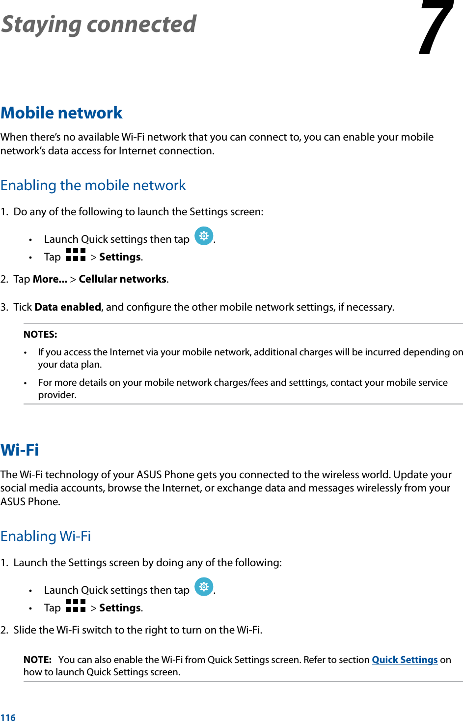 116Staying connected 77  Staying connectedMobile networkWhen there’s no available Wi-Fi network that you can connect to, you can enable your mobile network’s data access for Internet connection.Enabling the mobile network1.  Do any of the following to launch the Settings screen: Launch Quick settings then tap   .   Tap     &gt; Settings.2. Tap More... &gt; Cellular networks.3. Tick Data enabled, and conﬁgure the other mobile network settings, if necessary.NOTES:  your data plan. provider.Wi-FiThe Wi-Fi technology of your ASUS Phone gets you connected to the wireless world. Update your social media accounts, browse the Internet, or exchange data and messages wirelessly from your ASUS Phone.Enabling Wi-Fi1.  Launch the Settings screen by doing any of the following: Launch Quick settings then tap   .   Tap     &gt; Settings.2.  Slide the Wi-Fi switch to the right to turn on the Wi-Fi.NOTE:   You can also enable the Wi-Fi from Quick Settings screen. Refer to section Quick Settings on how to launch Quick Settings screen.