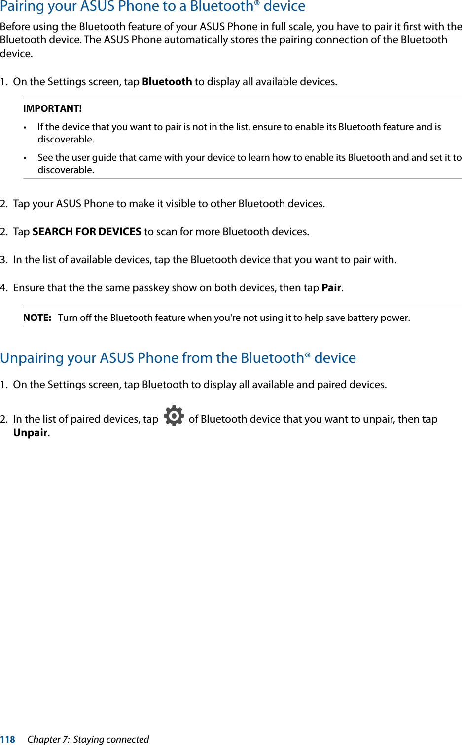 118Chapter 7:  Staying connectedPairing your ASUS Phone to a Bluetooth® deviceBefore using the Bluetooth feature of your ASUS Phone in full scale, you have to pair it ﬁrst with the Bluetooth device. The ASUS Phone automatically stores the pairing connection of the Bluetooth device.1.  On the Settings screen, tap Bluetooth to display all available devices.IMPORTANT! discoverable. discoverable.2.  Tap your ASUS Phone to make it visible to other Bluetooth devices.2. Tap SEARCH FOR DEVICES to scan for more Bluetooth devices.3.  In the list of available devices, tap the Bluetooth device that you want to pair with. 4.  Ensure that the the same passkey show on both devices, then tap Pair. NOTE:  Turn off the Bluetooth feature when you&apos;re not using it to help save battery power.Unpairing your ASUS Phone from the Bluetooth® device1.  On the Settings screen, tap Bluetooth to display all available and paired devices.2.  In the list of paired devices, tap     of Bluetooth device that you want to unpair, then tap Unpair.
