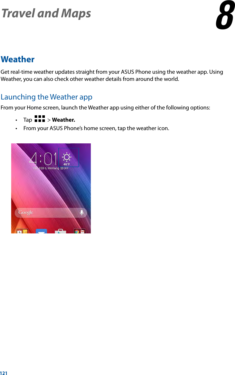 121WeatherGet real-time weather updates straight from your ASUS Phone using the weather app. Using Weather, you can also check other weather details from around the world. Launching the Weather appFrom your Home screen, launch the Weather app using either of the following options: Tap     &gt; Weather. From your ASUS Phone’s home screen, tap the weather icon.Travel and Maps 88  Travel and Maps