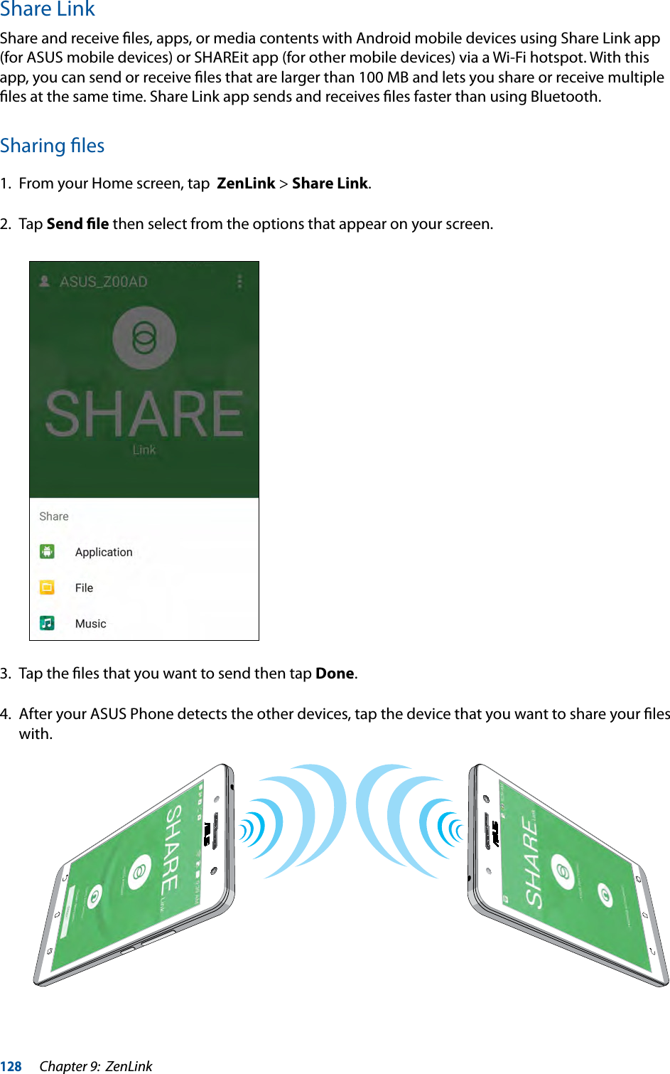 128Chapter 9:  ZenLinkShare LinkShare and receive ﬁles, apps, or media contents with Android mobile devices using Share Link app (for ASUS mobile devices) or SHAREit app (for other mobile devices) via a Wi-Fi hotspot. With this app, you can send or receive ﬁles that are larger than 100 MB and lets you share or receive multiple ﬁles at the same time. Share Link app sends and receives ﬁles faster than using Bluetooth.Sharing ﬁles1.  From your Home screen, tap  ZenLink &gt; Share Link.2. Tap Send ﬁle then select from the options that appear on your screen.3.  Tap the ﬁles that you want to send then tap Done.4.  After your ASUS Phone detects the other devices, tap the device that you want to share your ﬁles with.