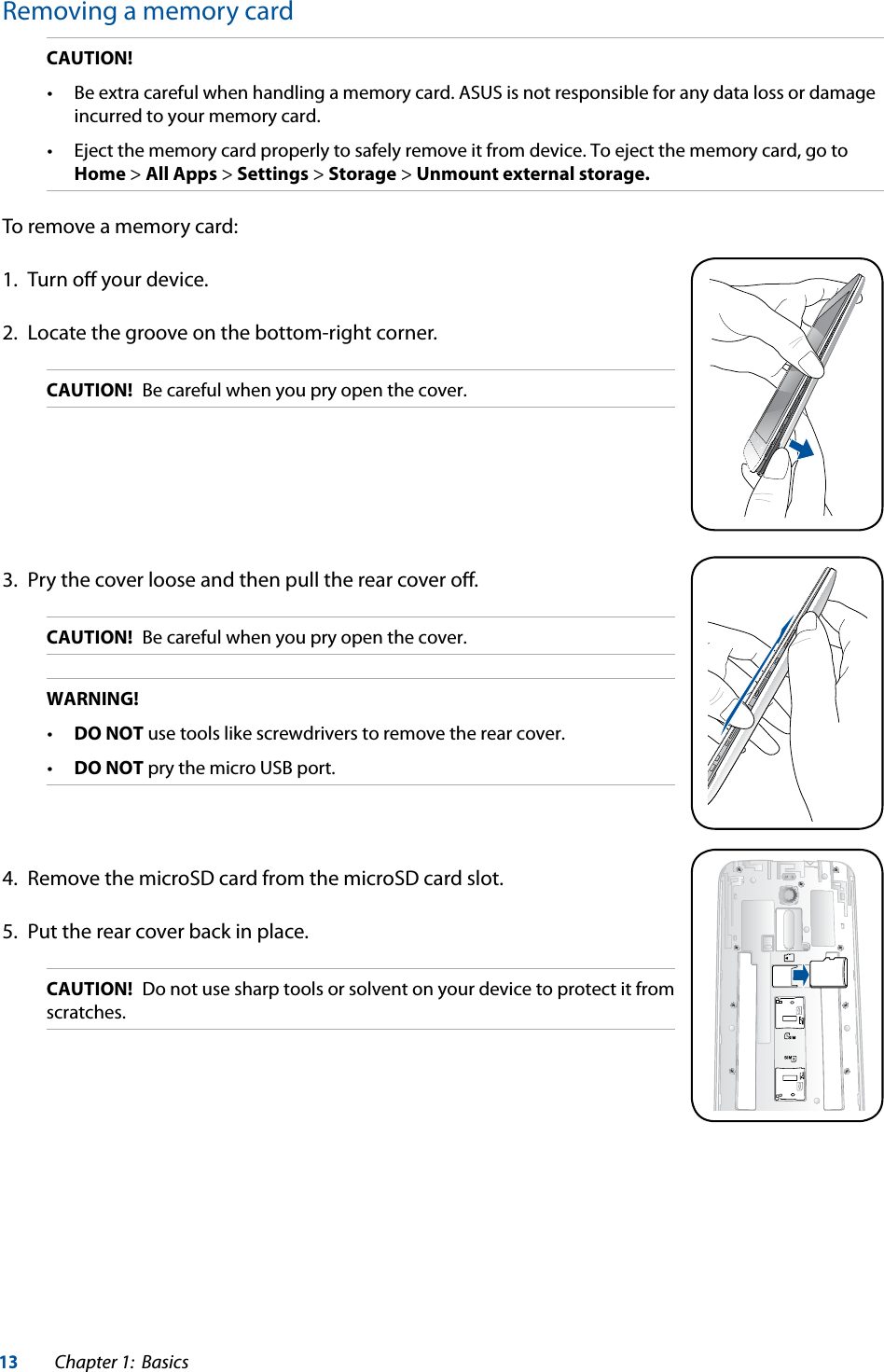 13Chapter 1:  BasicsRemoving a memory cardCAUTION! incurred to your memory card. Home &gt; All Apps &gt; Settings &gt; Storage &gt; Unmount external storage.To remove a memory card:1.  Turn oﬀ your device.2.  Locate the groove on the bottom-right corner.CAUTION!  Be careful when you pry open the cover.3.  Pry the cover loose and then pull the rear cover oﬀ.CAUTION!  Be careful when you pry open the cover.WARNING! DO NOT use tools like screwdrivers to remove the rear cover. DO NOT pry the micro USB port.4.  Remove the microSD card from the microSD card slot.5.  Put the rear cover back in place. CAUTION!  Do not use sharp tools or solvent on your device to protect it from scratches.