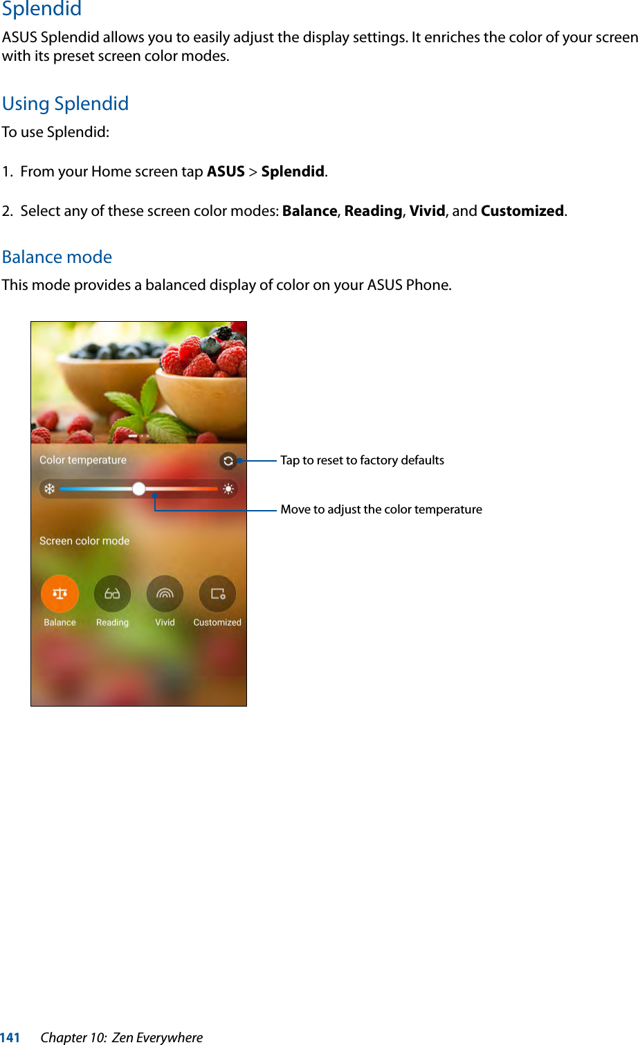 141Chapter 10:  Zen EverywhereSplendidASUS Splendid allows you to easily adjust the display settings. It enriches the color of your screen with its preset screen color modes.Using SplendidTo use Splendid: 1.  From your Home screen tap ASUS &gt; Splendid.2.  Select any of these screen color modes: Balance, Reading, Vivid, and Customized.Balance modeThis mode provides a balanced display of color on your ASUS Phone.Move to adjust the color temperatureTap to reset to factory defaults