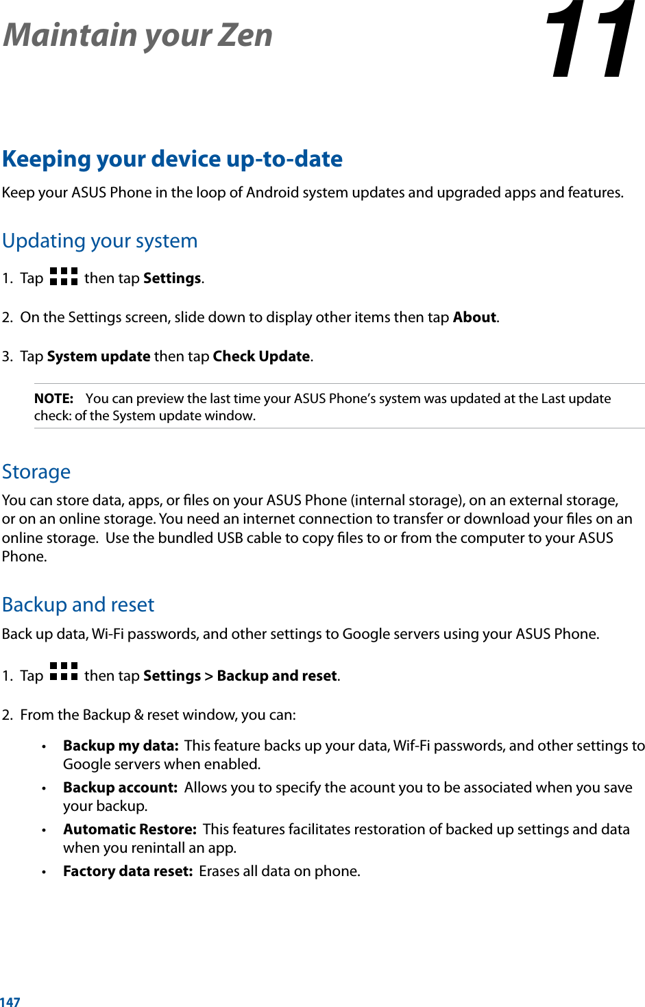 147Keeping your device up-to-dateKeep your ASUS Phone in the loop of Android system updates and upgraded apps and features.Updating your system1.  Tap     then tap Settings.2.  On the Settings screen, slide down to display other items then tap About.3. Tap System update then tap Check Update.NOTE:    You can preview the last time your ASUS Phone’s system was updated at the Last update check: of the System update window.StorageYou can store data, apps, or ﬁles on your ASUS Phone (internal storage), on an external storage, or on an online storage. You need an internet connection to transfer or download your ﬁles on an online storage.  Use the bundled USB cable to copy ﬁles to or from the computer to your ASUS Phone. Backup and resetBack up data, Wi-Fi passwords, and other settings to Google servers using your ASUS Phone. 1.  Tap     then tap Settings &gt; Backup and reset.2.  From the Backup &amp; reset window, you can: Backup my data:  This feature backs up your data, Wif-Fi passwords, and other settings to Google servers when enabled. Backup account:  Allows you to specify the acount you to be associated when you save your backup. Automatic Restore:  This features facilitates restoration of backed up settings and data when you renintall an app. Factory data reset:  Erases all data on phone.Maintain your Zen 1111  Maintain your Zen