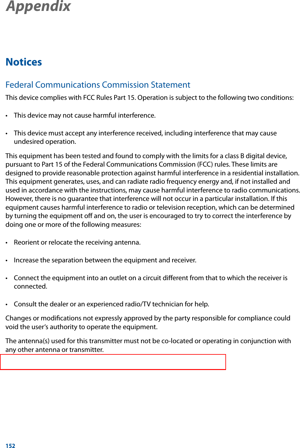 152NoticesFederal Communications Commission StatementThis device complies with FCC Rules Part 15. Operation is subject to the following two conditions:  undesired operation.This equipment has been tested and found to comply with the limits for a class B digital device, pursuant to Part 15 of the Federal Communications Commission (FCC) rules. These limits are designed to provide reasonable protection against harmful interference in a residential installation. This equipment generates, uses, and can radiate radio frequency energy and, if not installed and used in accordance with the instructions, may cause harmful interference to radio communications. However, there is no guarantee that interference will not occur in a particular installation. If this equipment causes harmful interference to radio or television reception, which can be determined by turning the equipment oﬀ and on, the user is encouraged to try to correct the interference by doing one or more of the following measures:   connected. Changes or modiﬁcations not expressly approved by the party responsible for compliance could void the user‘s authority to operate the equipment.The antenna(s) used for this transmitter must not be co-located or operating in conjunction with any other antenna or transmitter.AppendixAppendix 