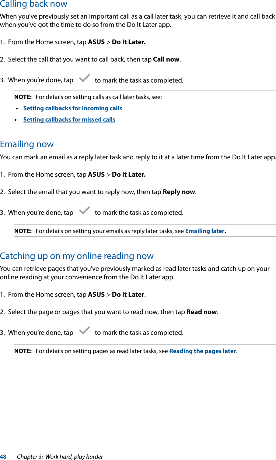 48Chapter 3:  Work hard, play harderCalling back nowWhen you’ve previously set an important call as a call later task, you can retrieve it and call back when you’ve got the time to do so from the Do It Later app.1.  From the Home screen, tap ASUS &gt; Do It Later.2.  Select the call that you want to call back, then tap Call now.3.  When you’re done, tap     to mark the task as completed.NOTE:  For details on setting calls as call later tasks, see: •  Setting callbacks for incoming calls•  Setting callbacks for missed callsEmailing nowYou can mark an email as a reply later task and reply to it at a later time from the Do It Later app.1.  From the Home screen, tap ASUS &gt; Do It Later.2.  Select the email that you want to reply now, then tap Reply now.3.  When you’re done, tap     to mark the task as completed.NOTE:  For details on setting your emails as reply later tasks, see Emailing later.Catching up on my online reading nowYou can retrieve pages that you’ve previously marked as read later tasks and catch up on your online reading at your convenience from the Do It Later app.1.  From the Home screen, tap ASUS &gt; Do It Later.2.  Select the page or pages that you want to read now, then tap Read now.3.  When you’re done, tap     to mark the task as completed.NOTE:  For details on setting pages as read later tasks, see Reading the pages later.