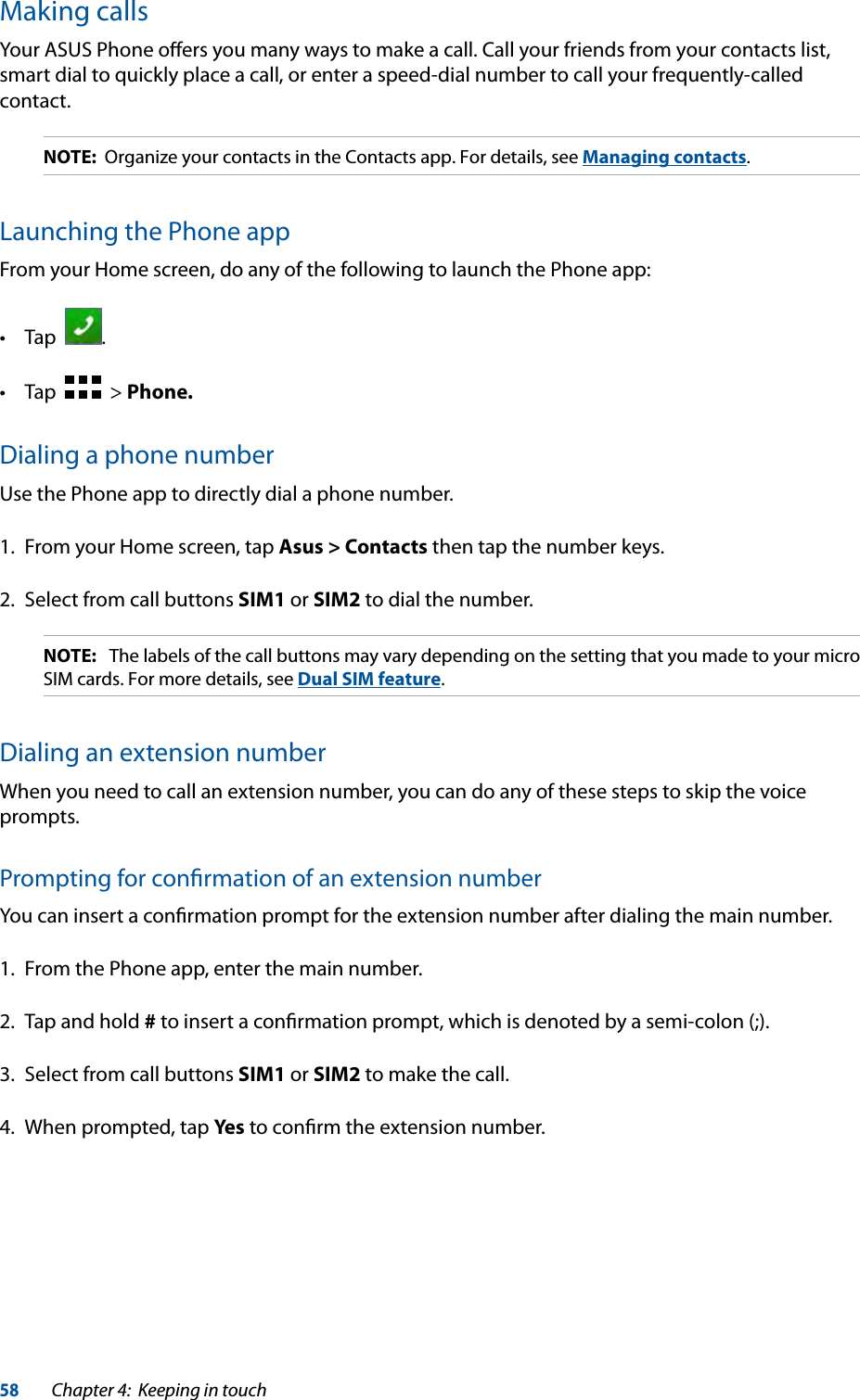 58Chapter 4:  Keeping in touchMaking callsYour ASUS Phone oﬀers you many ways to make a call. Call your friends from your contacts list, smart dial to quickly place a call, or enter a speed-dial number to call your frequently-called contact.NOTE:  Organize your contacts in the Contacts app. For details, see Managing contacts.Launching the Phone appFrom your Home screen, do any of the following to launch the Phone app:  .    &gt; Phone.Dialing a phone numberUse the Phone app to directly dial a phone number.1.  From your Home screen, tap Asus &gt; Contacts then tap the number keys.2.  Select from call buttons SIM1 or SIM2 to dial the number.NOTE:   The labels of the call buttons may vary depending on the setting that you made to your micro SIM cards. For more details, see Dual SIM feature.Dialing an extension numberWhen you need to call an extension number, you can do any of these steps to skip the voice prompts.Prompting for conﬁrmation of an extension numberYou can insert a conﬁrmation prompt for the extension number after dialing the main number.1.  From the Phone app, enter the main number.2.  Tap and hold # to insert a conﬁrmation prompt, which is denoted by a semi-colon (;).3.  Select from call buttons SIM1 or SIM2 to make the call.4.  When prompted, tap Yes to conﬁrm the extension number.