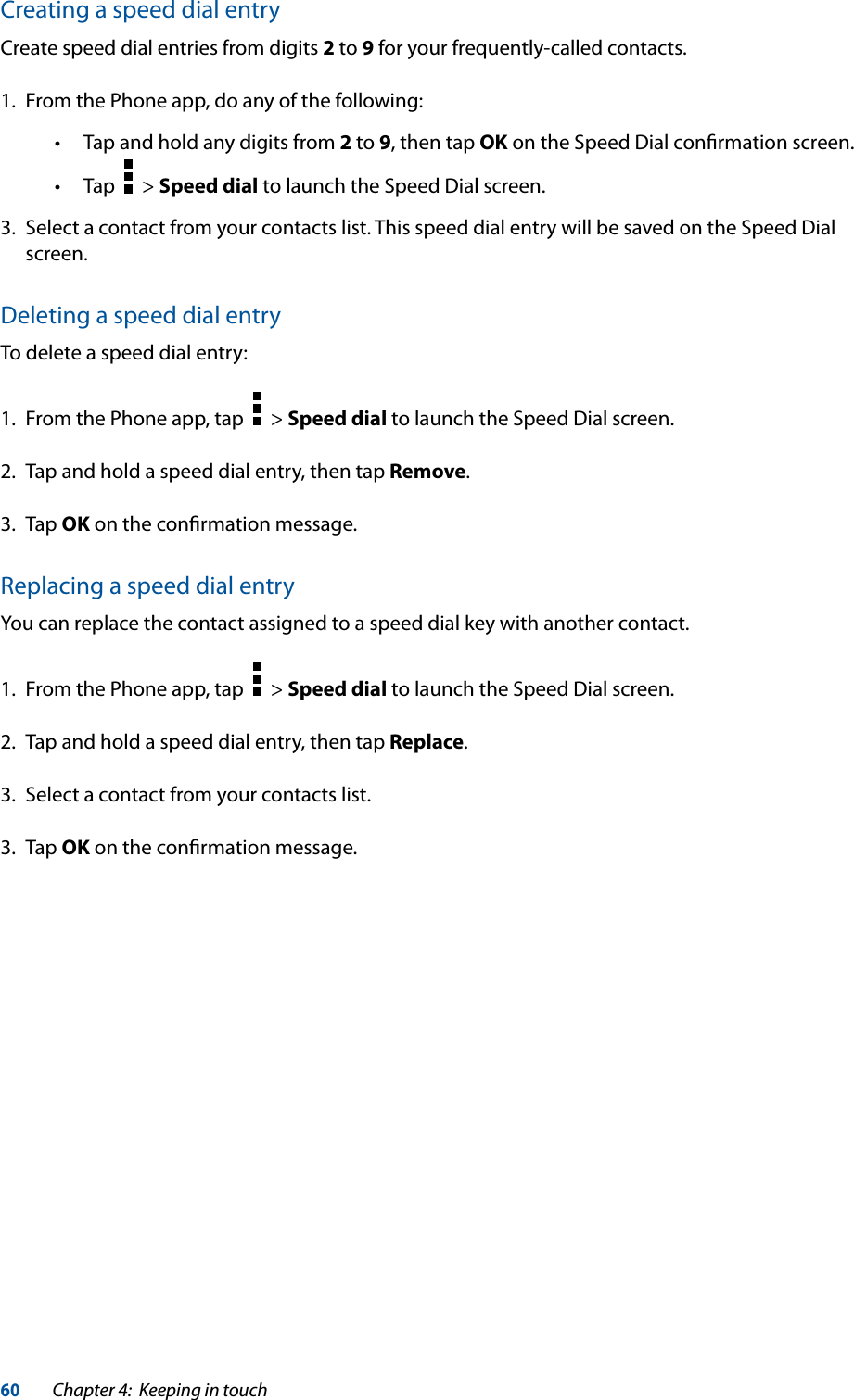 60Chapter 4:  Keeping in touchCreating a speed dial entryCreate speed dial entries from digits 2 to 9 for your frequently-called contacts.1.  From the Phone app, do any of the following: Tap and hold any digits from 2 to 9, then tap OK on the Speed Dial conﬁrmation screen. Tap     &gt; Speed dial to launch the Speed Dial screen.3.  Select a contact from your contacts list. This speed dial entry will be saved on the Speed Dial screen.Deleting a speed dial entryTo delete a speed dial entry:1.  From the Phone app, tap     &gt; Speed dial to launch the Speed Dial screen.2.  Tap and hold a speed dial entry, then tap Remove.3. Tap OK on the conﬁrmation message.Replacing a speed dial entryYou can replace the contact assigned to a speed dial key with another contact.1.  From the Phone app, tap     &gt; Speed dial to launch the Speed Dial screen.2.  Tap and hold a speed dial entry, then tap Replace.3.  Select a contact from your contacts list.3. Tap OK on the conﬁrmation message.