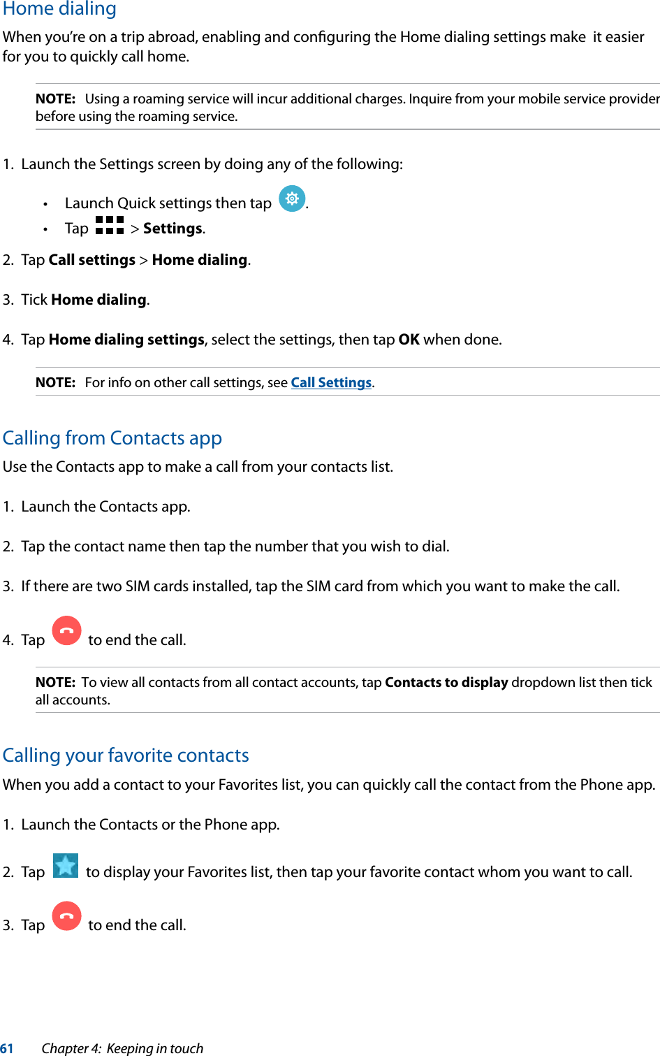 61Chapter 4:  Keeping in touchHome dialingWhen you’re on a trip abroad, enabling and conﬁguring the Home dialing settings make  it easier for you to quickly call home.NOTE:  Using a roaming service will incur additional charges. Inquire from your mobile service provider before using the roaming service.1.  Launch the Settings screen by doing any of the following: Launch Quick settings then tap   .   Tap     &gt; Settings.2. Tap Call settings &gt; Home dialing.3. Tick Home dialing.4. Tap Home dialing settings, select the settings, then tap OK when done.NOTE:  For info on other call settings, see Call Settings.Calling from Contacts appUse the Contacts app to make a call from your contacts list.1.  Launch the Contacts app.2.  Tap the contact name then tap the number that you wish to dial.3.  If there are two SIM cards installed, tap the SIM card from which you want to make the call.4.  Tap     to end the call.NOTE:  To view all contacts from all contact accounts, tap Contacts to display dropdown list then tick all accounts.Calling your favorite contactsWhen you add a contact to your Favorites list, you can quickly call the contact from the Phone app.1.  Launch the Contacts or the Phone app.2.  Tap     to display your Favorites list, then tap your favorite contact whom you want to call.3.  Tap     to end the call.