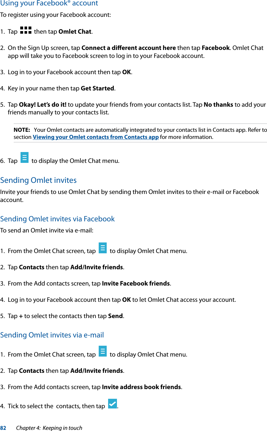 82Chapter 4:  Keeping in touchUsing your Facebook® accountTo register using your Facebook account:1.  Tap     then tap Omlet Chat.2.  On the Sign Up screen, tap Connect a diﬀerent account here then tap Facebook. Omlet Chat app will take you to Facebook screen to log in to your Facebook account.3.  Log in to your Facebook account then tap OK.4.  Key in your name then tap Get Started.5. Tap Okay! Let’s do it! to update your friends from your contacts list. Tap No thanks to add your friends manually to your contacts list.NOTE:  Your Omlet contacts are automatically integrated to your contacts list in Contacts app. Refer to section Viewing your Omlet contacts from Contacts app for more information.6.  Tap     to display the Omlet Chat menu.Sending Omlet invitesInvite your friends to use Omlet Chat by sending them Omlet invites to their e-mail or Facebook account.Sending Omlet invites via FacebookTo send an Omlet invite via e-mail:1.  From the Omlet Chat screen, tap     to display Omlet Chat menu.2. Tap Contacts then tap Add/Invite friends.3.  From the Add contacts screen, tap Invite Facebook friends.4.  Log in to your Facebook account then tap OK to let Omlet Chat access your account.5. Tap + to select the contacts then tap Send.Sending Omlet invites via e-mail1.  From the Omlet Chat screen, tap     to display Omlet Chat menu.2. Tap Contacts then tap Add/Invite friends.3.  From the Add contacts screen, tap Invite address book friends.4.  Tick to select the  contacts, then tap   .