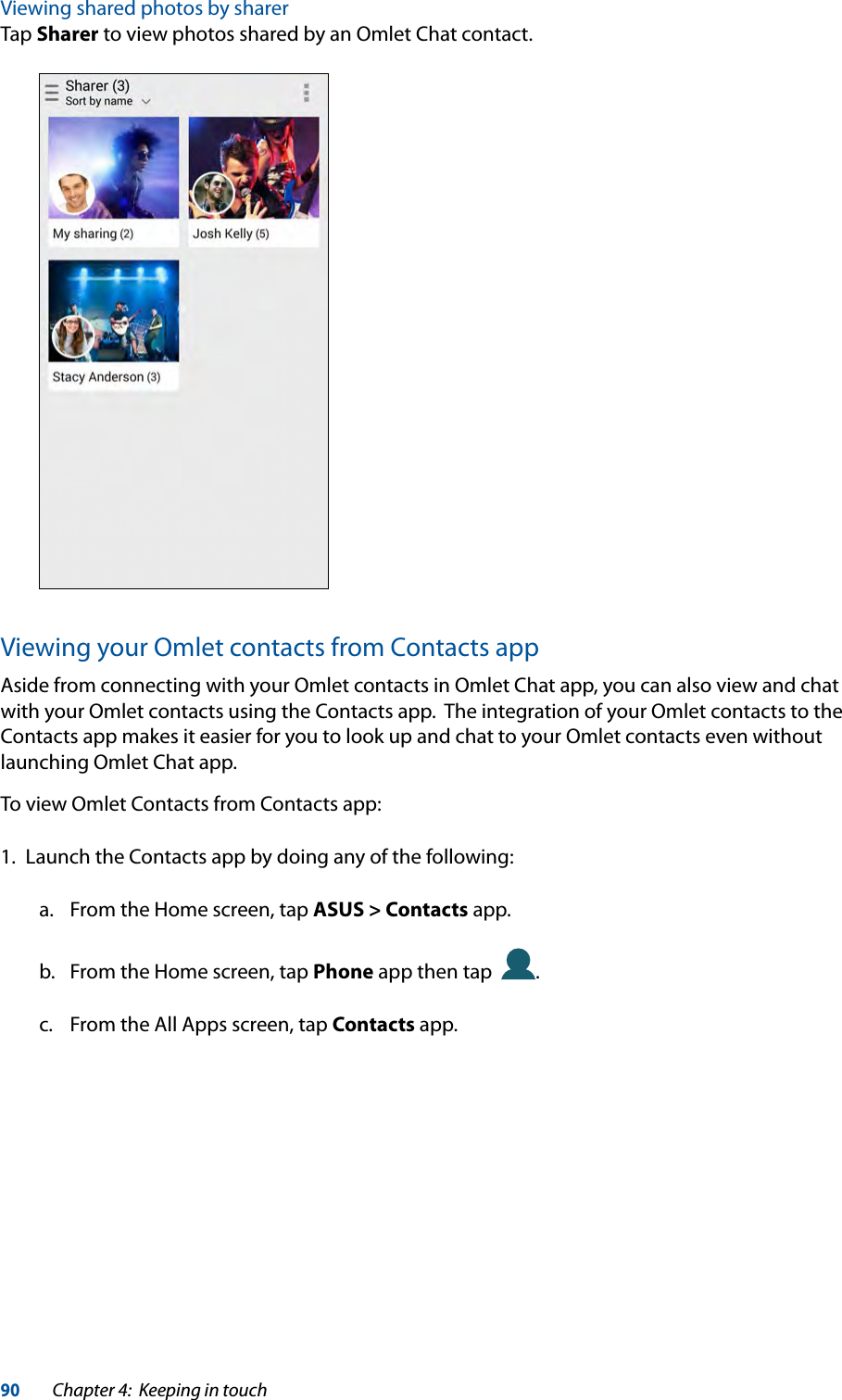 90Chapter 4:  Keeping in touchViewing shared photos by sharerTap Sharer to view photos shared by an Omlet Chat contact.Viewing your Omlet contacts from Contacts appAside from connecting with your Omlet contacts in Omlet Chat app, you can also view and chat with your Omlet contacts using the Contacts app.  The integration of your Omlet contacts to the Contacts app makes it easier for you to look up and chat to your Omlet contacts even without launching Omlet Chat app.To view Omlet Contacts from Contacts app:1.  Launch the Contacts app by doing any of the following:a.  From the Home screen, tap ASUS &gt; Contacts app.b.  From the Home screen, tap Phone app then tap   .c.  From the All Apps screen, tap Contacts app.