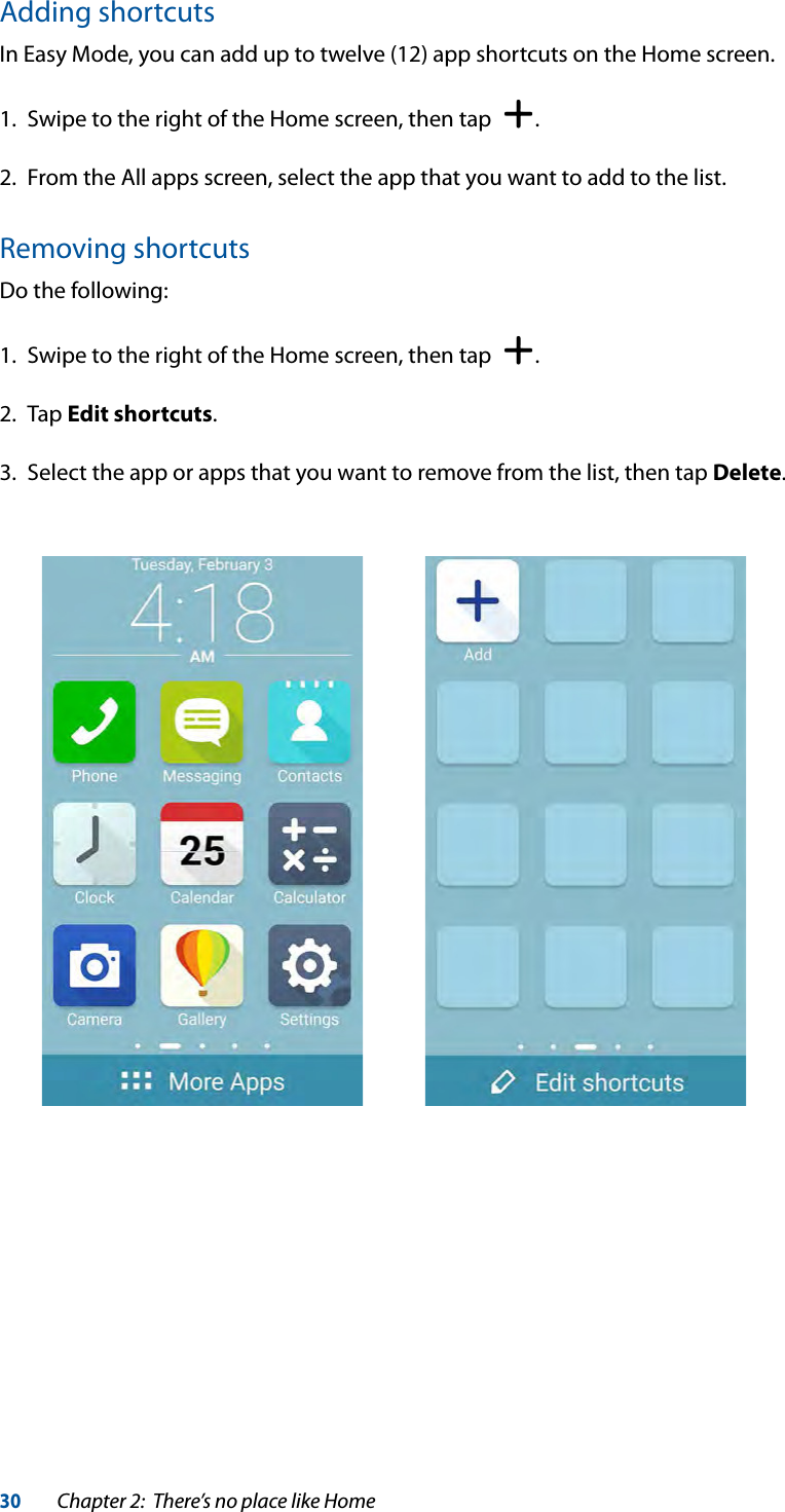 30Chapter 2:  There’s no place like HomeAdding shortcutsIn Easy Mode, you can add up to twelve (12) app shortcuts on the Home screen.1.  Swipe to the right of the Home screen, then tap   .2.  From the All apps screen, select the app that you want to add to the list.Removing shortcutsDo the following:1.  Swipe to the right of the Home screen, then tap   .2. Tap Edit shortcuts.3.  Select the app or apps that you want to remove from the list, then tap Delete.