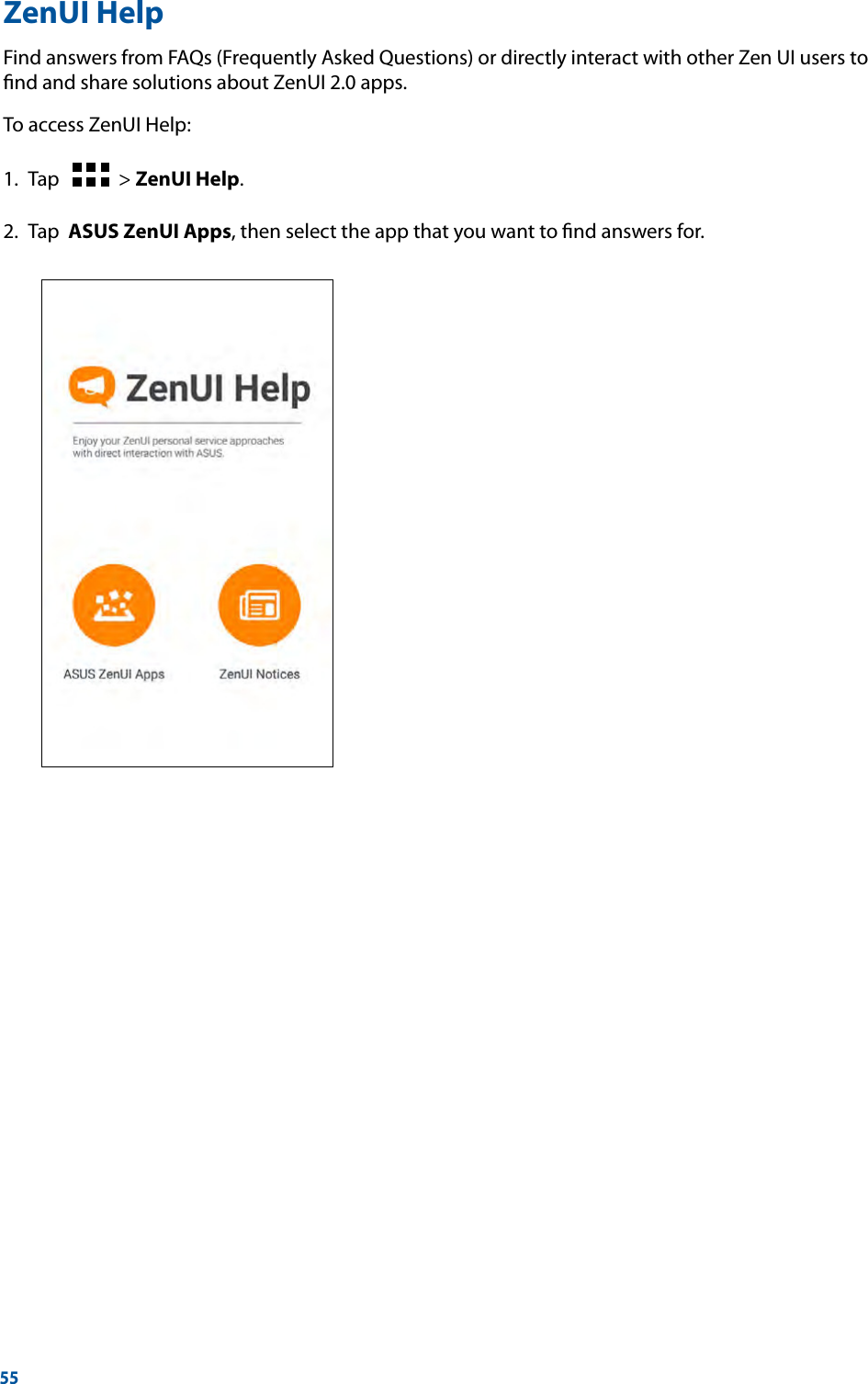 55ZenUI HelpFind answers from FAQs (Frequently Asked Questions) or directly interact with other Zen UI users to ﬁnd and share solutions about ZenUI 2.0 apps.To access ZenUI Help:1.  Tap      &gt; ZenUI Help.2.  Tap  ASUS ZenUI Apps, then select the app that you want to ﬁnd answers for.