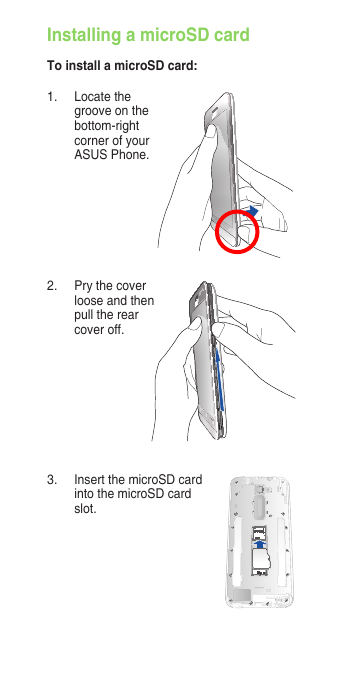 Installing a microSD cardTo install a microSD card:3.  Insert the microSD card into the microSD card slot.1.  Locate the groove on the bottom-right corner of your ASUS Phone.2.  Pry the cover loose and then pull the rear cover off. 