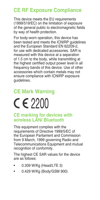 CE RF Exposure ComplianceThis device meets the EU requirements (1999/519/EC) on the limitation of exposure of the general public to electromagnetic elds by way of health protection.For body-worn operation, this device has been tested and meets the ICNIRP guidelines and the European Standard EN 62209-2, for use with dedicated accessories. SAR is measured with this device at a separation of 1.5 cm to the body, while transmitting at the highest certied output power level in all frequency bands of this device. Use of other accessories which contain metals may not ensure compliance with ICNIRP exposure guidelines.CE Mark WarningCE marking for devices with wireless LAN/ BluetoothThis equipment complies with the requirements of Directive 1999/5/EC of the European Parliament and Commission from 9 March, 1999 governing Radio and Telecommunications Equipment and mutual recognition of conformity.The highest CE SAR values for the device are as follows:•  0.309 W/Kg (Head/LTE 3)•  0.429 W/Kg (Body/GSM 900)