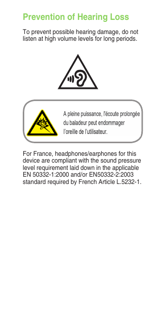 Prevention of Hearing LossTo prevent possible hearing damage, do not listen at high volume levels for long periods. For France, headphones/earphones for this device are compliant with the sound pressure level requirement laid down in the applicable EN 50332-1:2000 and/or EN50332-2:2003 standard required by French Article L.5232-1.