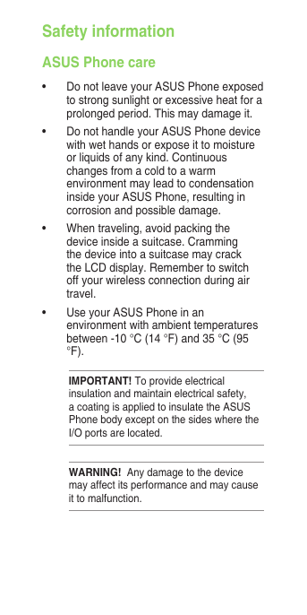 Safety informationASUS Phone care•  Do not leave your ASUS Phone exposed to strong sunlight or excessive heat for a prolonged period. This may damage it.•  Do not handle your ASUS Phone device with wet hands or expose it to moisture or liquids of any kind. Continuous changes from a cold to a warm environment may lead to condensation inside your ASUS Phone, resulting in corrosion and possible damage.•  When traveling, avoid packing the device inside a suitcase. Cramming the device into a suitcase may crack the LCD display. Remember to switch off your wireless connection during air travel.•  Use your ASUS Phone in an environment with ambient temperatures between -10 °C (14 °F) and 35 °C (95 °F).IMPORTANT! To provide electrical insulation and maintain electrical safety, a coating is applied to insulate the ASUS Phone body except on the sides where the I/O ports are located.WARNING!  Any damage to the device may affect its performance and may cause it to malfunction.