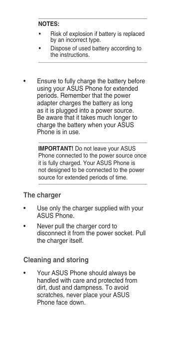 NOTES:•  Risk of explosion if battery is replaced by an incorrect type.•  Dispose of used battery according to the instructions.•  Ensure to fully charge the battery before using your ASUS Phone for extended periods. Remember that the power adapter charges the battery as long as it is plugged into a power source. Be aware that it takes much longer to charge the battery when your ASUS Phone is in use.IMPORTANT! Do not leave your ASUS Phone connected to the power source once it is fully charged. Your ASUS Phone is not designed to be connected to the power source for extended periods of time.The charger•  Use only the charger supplied with your ASUS Phone.•  Never pull the charger cord to disconnect it from the power socket. Pull the charger itself.Cleaning and storing•  Your ASUS Phone should always be handled with care and protected from dirt, dust and dampness. To avoid scratches, never place your ASUS Phone face down.