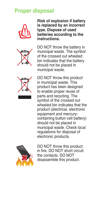Proper disposalRisk of explosion if battery is replaced by an incorrect type. Dispose of used batteries according to the instructions.DO NOT throw the battery in municipal waste. The symbol of the crossed out wheeled bin indicates that the battery should not be placed in municipal waste.DO NOT throw this product in municipal waste. This product has been designed to enable proper reuse of parts and recycling. The symbol of the crossed out wheeled bin indicates that the product (electrical, electronic equipment and mercury-containing button cell battery) should not be placed in  municipal waste. Check local regulations for disposal of electronic products.DO NOT throw this product in re. DO NOT short circuit the contacts. DO NOT disassemble this product.