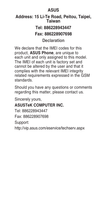 ASUSAddress: 15 Li-Te Road, Peitou, Taipei, TaiwanTel: 886228943447Fax: 886228907698DeclarationWe declare that the IMEI codes for this product, ASUS Phone, are unique to each unit and only assigned to this model. The IMEI of each unit is factory set and cannot be altered by the user and that it complies with the relevant IMEI integrity related requirements expressed in the GSM standards.Should you have any questions or comments regarding this matter, please contact us.Sincerely yours,ASUSTeK COMPUTER INC.Tel: 886228943447Fax: 886228907698Support: http://vip.asus.com/eservice/techserv.aspx