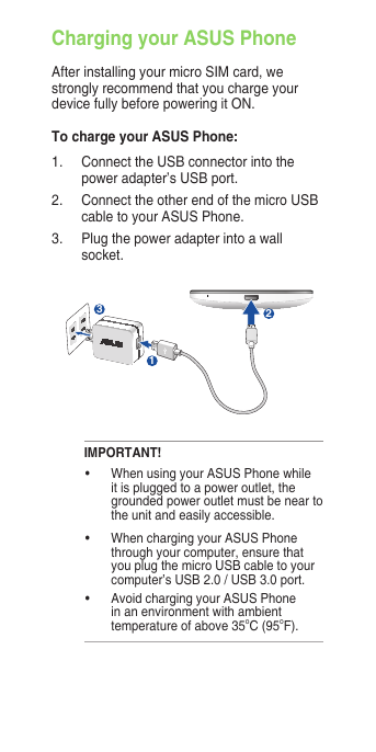 Charging your ASUS PhoneAfter installing your micro SIM card, we strongly recommend that you charge your device fully before powering it ON. To charge your ASUS Phone:1.  Connect the USB connector into the power adapter’s USB port.2.  Connect the other end of the micro USB cable to your ASUS Phone. 3.   Plug the power adapter into a wall socket.312IMPORTANT!•  When using your ASUS Phone while it is plugged to a power outlet, the grounded power outlet must be near to the unit and easily accessible.•  When charging your ASUS Phone through your computer, ensure that you plug the micro USB cable to your computer’s USB 2.0 / USB 3.0 port.•  Avoid charging your ASUS Phone in an environment with ambient temperature of above 35oC (95oF). 