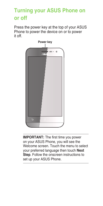 IMPORTANT: The rst time you power on your ASUS Phone, you will see the Welcome screen. Touch the menu to select your preferred language then touch Next Step. Follow the onscreen instructions to set up your ASUS Phone.Turning your ASUS Phone on or offPress the power key at the top of your ASUS Phone to power the device on or to power it off.Power key