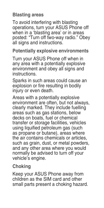 Blasting areasTo avoid interfering with blasting operations, turn your ASUS Phone off when in a ‘blasting area’ or in areas posted: “Turn off two-way radio.” Obey all signs and instructions.Potentially explosive environmentsTurn your ASUS Phone off when in any area with a potentially explosive environment and obey all signs and instructions.Sparks in such areas could cause an explosion or re resulting in bodily injury or even death.Areas with a potentially explosive environment are often, but not always, clearly marked. They include fuelling areas such as gas stations, below decks on boats, fuel or chemical transfer or storage facilities, vehicles using liquied petroleum gas (such as propane or butane), areas where the air contains chemicals or articles, such as grain, dust, or metal powders, and any other area where you would normally be advised to turn off your vehicle’s engine.ChokingKeep your ASUS Phone away from children as the SIM card and other small parts present a choking hazard.
