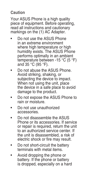 CautionYour ASUS Phone is a high quality piece of equipment. Before operating, read all instructions and cautionary markings on the (1) AC Adapter. •  Do not use the ASUS Phone in an extreme environment where high temperature or high humidity exists. The ASUS Phone performs optimally in an ambient temperature between -15 °C (5 °F) and 35 °C (95 °F).•  Do not abuse the ASUS Phone. Avoid striking, shaking, or subjecting the device to impact. When not using the unit, place the device in a safe place to avoid damage to the product.•  Do not expose the ASUS Phone to rain or moisture.•  Do not use unauthorized accessories.•  Do not disassemble the ASUS Phone or its accessories. If service or repair is required, return the unit to an authorized service center. If the unit is disassembled, a risk of electric shock or re may result.•  Do not short-circuit the battery terminals with metal items.•  Avoid dropping the phone or battery. If the phone or battery is dropped, especially on a hard 