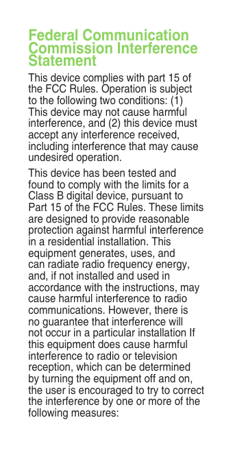 Federal Communication Commission Interference StatementThis device complies with part 15 of the FCC Rules. Operation is subject to the following two conditions: (1) This device may not cause harmful interference, and (2) this device must accept any interference received, including interference that may cause undesired operation.This device has been tested and found to comply with the limits for a Class B digital device, pursuant to Part 15 of the FCC Rules. These limits are designed to provide reasonable protection against harmful interference in a residential installation. This equipment generates, uses, and can radiate radio frequency energy, and, if not installed and used in accordance with the instructions, may cause harmful interference to radio communications. However, there is no guarantee that interference will not occur in a particular installation If this equipment does cause harmful interference to radio or television reception, which can be determined by turning the equipment off and on, the user is encouraged to try to correct the interference by one or more of the following measures: