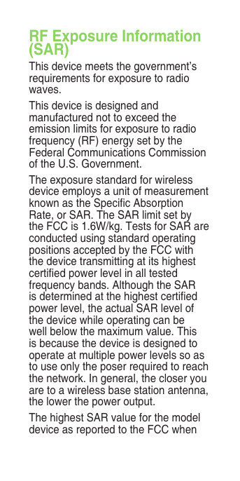 RF Exposure Information (SAR)This device meets the government’s requirements for exposure to radio waves.This device is designed and manufactured not to exceed the emission limits for exposure to radio frequency (RF) energy set by the Federal Communications Commission of the U.S. Government. The exposure standard for wireless device employs a unit of measurement known as the Specic Absorption Rate, or SAR. The SAR limit set by the FCC is 1.6W/kg. Tests for SAR are conducted using standard operating positions accepted by the FCC with the device transmitting at its highest certied power level in all tested frequency bands. Although the SAR is determined at the highest certied power level, the actual SAR level of the device while operating can be well below the maximum value. This is because the device is designed to operate at multiple power levels so as to use only the poser required to reach the network. In general, the closer you are to a wireless base station antenna, the lower the power output.The highest SAR value for the model device as reported to the FCC when 