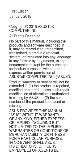 Copyright © 2015 ASUSTeK COMPUTER INC.All Rights Reserved.No part of this manual, including the products and software described in it, may be reproduced, transmitted, transcribed, stored in a retrieval system, or translated into any language in any form or by any means, except documentation kept by the purchaser for backup purposes, without the express written permission of ASUSTeK COMPUTER INC. (“ASUS”).Product warranty or service will not be extended if: (1) the product is repaired, modied or altered, unless such repair, modication of alteration is authorized in writing by ASUS; or (2) the serial number of the product is defaced or missing.ASUS PROVIDES THIS MANUAL “AS IS” WITHOUT WARRANTY OF ANY KIND, EITHER EXPRESS OR IMPLIED, INCLUDING BUT NOT LIMITED TO THE IMPLIED WARRANTIES OR CONDITIONS OF MERCHANTABILITY OR FITNESS FOR A PARTICULAR PURPOSE. IN NO EVENT SHALL ASUS, ITS DIRECTORS, OFFICERS, EMPLOYEES OR AGENTS BE First EditionJanuary 2015