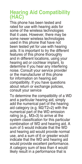 Hearing Aid Compatibility (HAC)This phone has been tested and rated for use with hearing aids for some of the wireless technologies that it uses. However, there may be some newer wireless technologies used in this phone that have not been tested yet for use with hearing aids. It is important to try the different features of this phone thoroughly and in different locations, using your hearing aid or cochlear implant, to determine if you hear any interfering noise. Consult your service provider or the manufacturer of this phone for information on hearing aid compatibility. If you have questions about return or exchange policies, consult your serviceTo determine the compatibility of a WD and a particular hearing aid, simply add the numerical part of the hearing aid category (e.g. M2/T2=2) with the numerical part of the WD emission rating (e.g., M3=3) to arrive at the system classication for this particular combination of WD and hearing aid. A sum of 5 would indicate that the WD and hearing aid would provide normal use, and a sum of 6 or greater would indicate that the WD and hearing aid would provide excellent performance. A category sum of less than 4 would likely result in a performance that is 