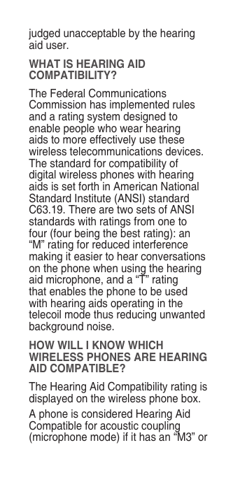 judged unacceptable by the hearing aid user.WHAT IS HEARING AID COMPATIBILITY?The Federal Communications Commission has implemented rules and a rating system designed to enable people who wear hearing aids to more effectively use these wireless telecommunications devices. The standard for compatibility of digital wireless phones with hearing aids is set forth in American National Standard Institute (ANSI) standard C63.19. There are two sets of ANSI standards with ratings from one to four (four being the best rating): an “M” rating for reduced interference making it easier to hear conversations on the phone when using the hearing aid microphone, and a “T” rating that enables the phone to be used with hearing aids operating in the telecoil mode thus reducing unwanted background noise.HOW WILL I KNOW WHICH WIRELESS PHONES ARE HEARING AID COMPATIBLE?The Hearing Aid Compatibility rating is displayed on the wireless phone box.A phone is considered Hearing Aid Compatible for acoustic coupling (microphone mode) if it has an “M3” or 