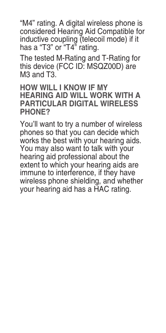 “M4” rating. A digital wireless phone is considered Hearing Aid Compatible for inductive coupling (telecoil mode) if it has a “T3” or “T4” rating.The tested M-Rating and T-Rating for this device (FCC ID: MSQZ00D) are M3 and T3.HOW WILL I KNOW IF MY HEARING AID WILL WORK WITH A PARTICULAR DIGITAL WIRELESS PHONE?You’ll want to try a number of wireless phones so that you can decide which works the best with your hearing aids. You may also want to talk with your hearing aid professional about the extent to which your hearing aids are immune to interference, if they have wireless phone shielding, and whether your hearing aid has a HAC rating.