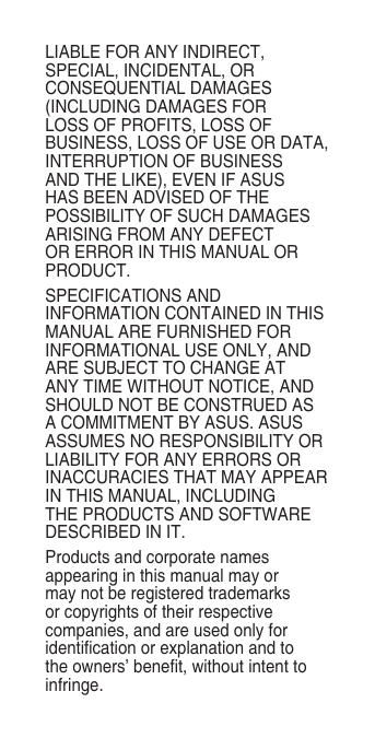 LIABLE FOR ANY INDIRECT, SPECIAL, INCIDENTAL, OR CONSEQUENTIAL DAMAGES (INCLUDING DAMAGES FOR LOSS OF PROFITS, LOSS OF BUSINESS, LOSS OF USE OR DATA, INTERRUPTION OF BUSINESS AND THE LIKE), EVEN IF ASUS HAS BEEN ADVISED OF THE POSSIBILITY OF SUCH DAMAGES ARISING FROM ANY DEFECT OR ERROR IN THIS MANUAL OR PRODUCT.SPECIFICATIONS AND INFORMATION CONTAINED IN THIS MANUAL ARE FURNISHED FOR INFORMATIONAL USE ONLY, AND ARE SUBJECT TO CHANGE AT ANY TIME WITHOUT NOTICE, AND SHOULD NOT BE CONSTRUED AS A COMMITMENT BY ASUS. ASUS ASSUMES NO RESPONSIBILITY OR LIABILITY FOR ANY ERRORS OR INACCURACIES THAT MAY APPEAR IN THIS MANUAL, INCLUDING THE PRODUCTS AND SOFTWARE DESCRIBED IN IT.Products and corporate names appearing in this manual may or may not be registered trademarks or copyrights of their respective companies, and are used only for identication or explanation and to the owners’ benet, without intent to infringe.