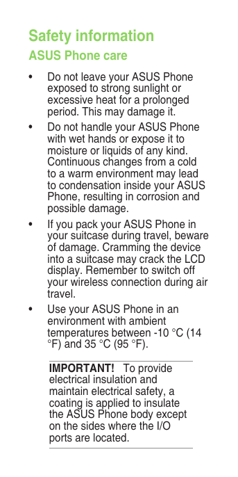 Safety informationASUS Phone care•  Do not leave your ASUS Phone exposed to strong sunlight or excessive heat for a prolonged period. This may damage it.•  Do not handle your ASUS Phone with wet hands or expose it to moisture or liquids of any kind. Continuous changes from a cold to a warm environment may lead to condensation inside your ASUS Phone, resulting in corrosion and possible damage.•  If you pack your ASUS Phone in your suitcase during travel, beware of damage. Cramming the device into a suitcase may crack the LCD display. Remember to switch off your wireless connection during air travel.•  Use your ASUS Phone in an environment with ambient temperatures between -10 °C (14 °F) and 35 °C (95 °F).IMPORTANT!   To provide electrical insulation and maintain electrical safety, a coating is applied to insulate the ASUS Phone body except on the sides where the I/O ports are located.