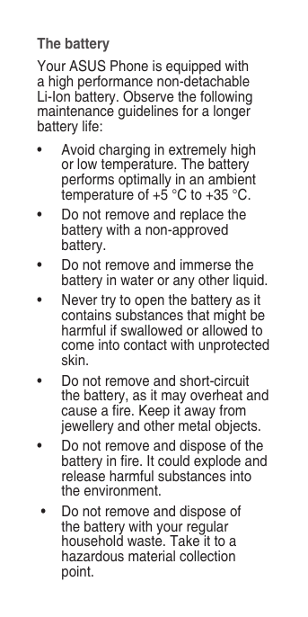 The batteryYour ASUS Phone is equipped with a high performance non-detachable Li-Ion battery. Observe the following maintenance guidelines for a longer battery life:•  Avoid charging in extremely high or low temperature. The battery performs optimally in an ambient temperature of +5 °C to +35 °C.•   Do not remove and replace the battery with a non-approved battery.•   Do not remove and immerse the battery in water or any other liquid.•   Never try to open the battery as it contains substances that might be harmful if swallowed or allowed to come into contact with unprotected skin.•   Do not remove and short-circuit the battery, as it may overheat and cause a re. Keep it away from jewellery and other metal objects.•  Do not remove and dispose of the battery in re. It could explode and release harmful substances into the environment. •   Do not remove and dispose of the battery with your regular household waste. Take it to a hazardous material collection point.