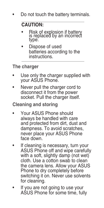 •   Do not touch the battery terminals.CAUTION:•   Risk of explosion if battery is replaced by an incorrect type.•   Dispose of used batteries according to the instructions.The charger•  Use only the charger supplied with your ASUS Phone.•  Never pull the charger cord to disconnect it from the power socket. Pull the charger itself.Cleaning and storing•   Your ASUS Phone should always be handled with care and protected from dirt, dust and dampness. To avoid scratches, never place your ASUS Phone face down.•   If cleaning is necessary, turn your ASUS Phone off and wipe carefully with a soft, slightly damp (not wet) cloth. Use a cotton swab to clean the camera lens. Allow your ASUS Phone to dry completely before switching it on. Never use solvents for cleaning.•   If you are not going to use your ASUS Phone for some time, fully 