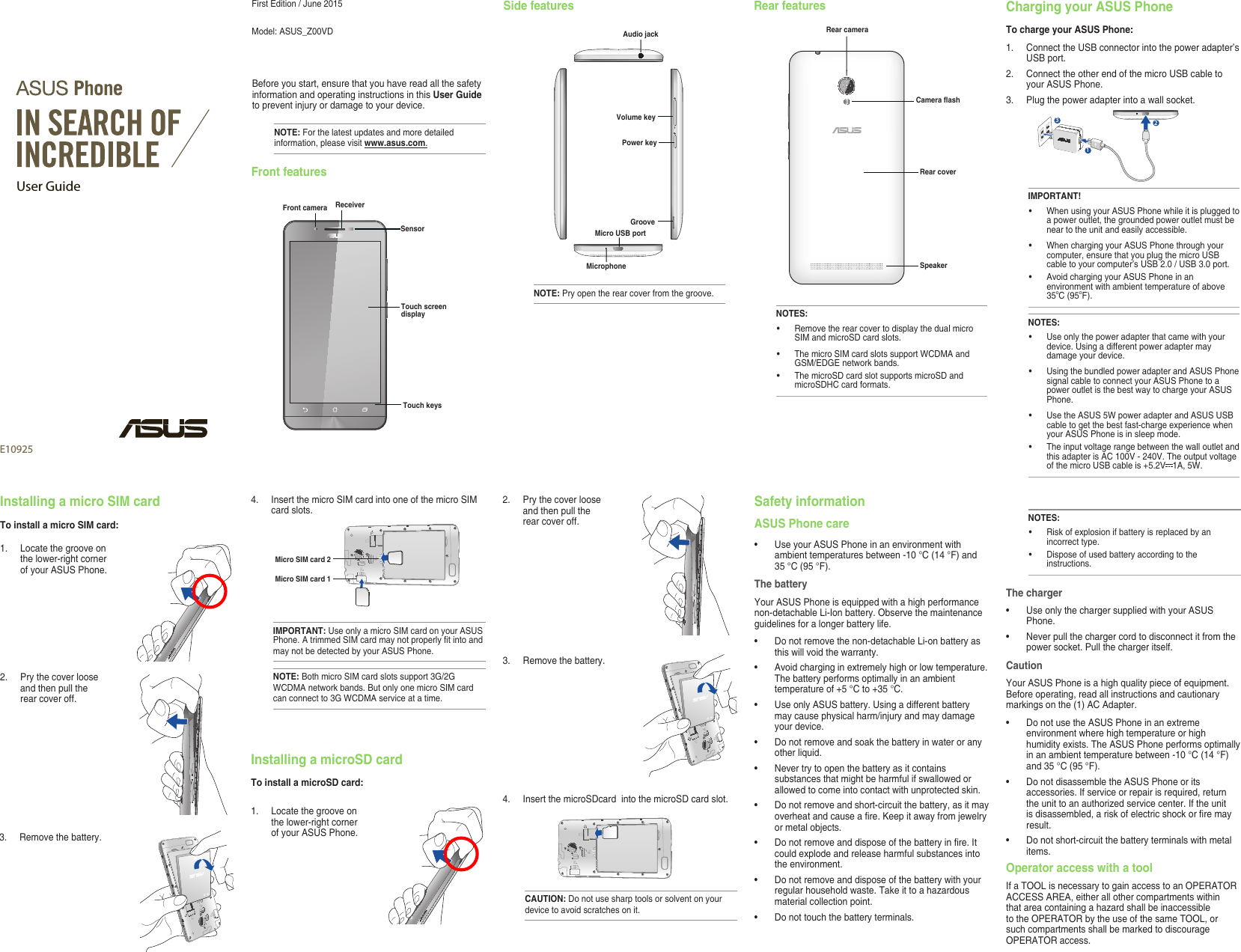 User GuideE10925First Edition / June 2015Model: ASUS_Z00VD  Before you start, ensure that you have read all the safety information and operating instructions in this User Guide to prevent injury or damage to your device.NOTE: For the latest updates and more detailed information, please visit www.asus.com.Front featuresFront cameraTouch screen displayReceiverTouch keysSensorSide featuresNOTE: Pry open the rear cover from the groove.Micro USB portAudio jackGrooveVolume keyMicrophonePower keyRear featuresNOTES:• RemovetherearcovertodisplaythedualmicroSIM and microSD card slots.• ThemicroSIMcardslotssupportWCDMAandGSM/EDGE network bands. • ThemicroSDcardslotsupportsmicroSDandmicroSDHCcardformats.Rear cameraRear coverSpeakerCamera flashCharging your ASUS PhoneTo charge your ASUS Phone:1. ConnecttheUSBconnectorintothepoweradapter’sUSB port.2. ConnecttheotherendofthemicroUSBcabletoyour ASUS Phone. 3.   Plug the power adapter into a wall socket.312NOTES:• Useonlythepoweradapterthatcamewithyourdevice. Using a different power adapter may damage your device.• UsingthebundledpoweradapterandASUSPhonesignal cable to connect your ASUS Phone to a power outlet is the best way to charge your ASUS Phone.• UsetheASUS5WpoweradapterandASUSUSBcable to get the best fast-charge experience when your ASUS Phone is in sleep mode.• TheinputvoltagerangebetweenthewalloutletandthisadapterisAC100V-240V.Theoutputvoltageof the micro USB cable is +5.2V 1A,5W.IMPORTANT!• WhenusingyourASUSPhonewhileitispluggedtoa power outlet, the grounded power outlet must be near to the unit and easily accessible.• WhenchargingyourASUSPhonethroughyourcomputer, ensure that you plug the micro USB cabletoyourcomputer’sUSB2.0/USB3.0port.• AvoidchargingyourASUSPhoneinanenvironment with ambient temperature of above 35oC(95oF). 3. Removethebattery.1.  Locate the groove on the lower-right corner of your ASUS Phone.Installing a micro SIM cardTo install a micro SIM card:2.  Pry the cover loose and then pull the rear cover off. 4. InsertthemicroSIMcardintooneofthemicroSIMcard slots.Installing a microSD cardTo install a microSD card:1.  Locate the groove on the lower-right corner of your ASUS Phone.IMPORTANT: Use only a micro SIM card on your ASUS Phone.AtrimmedSIMcardmaynotproperlytintoandmay not be detected by your ASUS Phone.NOTE: Both micro SIM card slots support 3G/2G WCDMAnetworkbands.ButonlyonemicroSIMcardcanconnectto3GWCDMAserviceatatime.Micro SIM card 1Micro SIM card 2CAUTION: Do not use sharp tools or solvent on your device to avoid scratches on it.4. InsertthemicroSDcardintothemicroSDcardslot.3. Removethebattery.2.  Pry the cover loose and then pull the rear cover off. Safety informationASUS Phone care• UseyourASUSPhoneinanenvironmentwithambienttemperaturesbetween-10°C(14°F)and35°C(95°F).The batteryYour ASUS Phone is equipped with a high performance non-detachable Li-Ion battery. Observe the maintenance guidelines for a longer battery life.• Donotremovethenon-detachableLi-onbatteryasthis will void the warranty.• Avoidcharginginextremelyhighorlowtemperature.Thebatteryperformsoptimallyinanambienttemperatureof+5°Cto+35°C.• UseonlyASUSbattery.Usingadifferentbatterymay cause physical harm/injury and may damage your device.• Donotremoveandsoakthebatteryinwateroranyother liquid.• Nevertrytoopenthebatteryasitcontainssubstances that might be harmful if swallowed or allowed to come into contact with unprotected skin.• Donotremoveandshort-circuitthebattery,asitmayoverheatandcauseare.Keepitawayfromjewelryor metal objects.• Donotremoveanddisposeofthebatteryinre.Itcould explode and release harmful substances into the environment.• Donotremoveanddisposeofthebatterywithyourregularhouseholdwaste.Takeittoahazardousmaterial collection point.• Donottouchthebatteryterminals.NOTES:• Riskofexplosionifbatteryisreplacedbyanincorrect type.• Disposeofusedbatteryaccordingtotheinstructions.The charger• UseonlythechargersuppliedwithyourASUSPhone.• Neverpullthechargercordtodisconnectitfromthepower socket. Pull the charger itself.CautionYour ASUS Phone is a high quality piece of equipment. Before operating, read all instructions and cautionary markingsonthe(1)ACAdapter.• DonotusetheASUSPhoneinanextremeenvironment where high temperature or high humidityexists.TheASUSPhoneperformsoptimallyinanambienttemperaturebetween-10°C(14°F)and35°C(95°F).• DonotdisassembletheASUSPhoneoritsaccessories. If service or repair is required, return theunittoanauthorizedservicecenter.Iftheunitisdisassembled,ariskofelectricshockorremayresult.• Donotshort-circuitthebatteryterminalswithmetalitems.Operator access with a toolIfaTOOLisnecessarytogainaccesstoanOPERATORACCESSAREA,eitherallothercompartmentswithinthatareacontainingahazardshallbeinaccessibletotheOPERATORbytheuseofthesameTOOL,orsuch compartments shall be marked to discourage OPERATORaccess.
