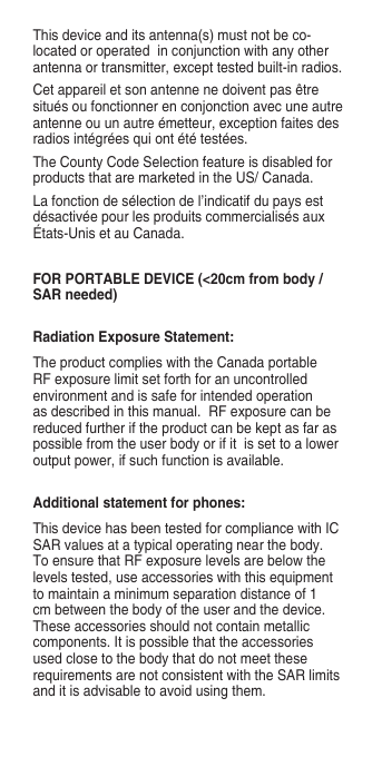 This device and its antenna(s) must not be co-located or operated  in conjunction with any other antenna or transmitter, except tested built-in radios. Cet appareil et son antenne ne doivent pas être situés ou fonctionner en conjonction avec une autre antenne ou un autre émetteur, exception faites des radios intégrées qui ont été testées.The County Code Selection feature is disabled for products that are marketed in the US/ Canada.La fonction de sélection de l’indicatif du pays est désactivée pour les produits commercialisés aux États-Unis et au Canada.FOR PORTABLE DEVICE (&lt;20cm from body / SAR needed)Radiation Exposure Statement:The product complies with the Canada portable RF exposure limit set forth for an uncontrolled environment and is safe for intended operation as described in this manual.  RF exposure can be reduced further if the product can be kept as far as possible from the user body or if it  is set to a lower output power, if such function is available. Additional statement for phones:This device has been tested for compliance with IC SAR values at a typical operating near the body. To ensure that RF exposure levels are below the levels tested, use accessories with this equipment to maintain a minimum separation distance of 1 cm between the body of the user and the device. These accessories should not contain metallic components. It is possible that the accessories used close to the body that do not meet these requirements are not consistent with the SAR limits and it is advisable to avoid using them.