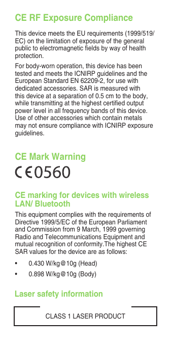 CE RF Exposure ComplianceThis device meets the EU requirements (1999/519/EC) on the limitation of exposure of the general publictoelectromagneticeldsbywayofhealthprotection.For body-worn operation, this device has been tested and meets the ICNIRP guidelines and the European Standard EN 62209-2, for use with dedicated accessories. SAR is measured with this device at a separation of 0.5 cm to the body, whiletransmittingatthehighestcertiedoutputpower level in all frequency bands of this device. Use of other accessories which contain metals may not ensure compliance with ICNIRP exposure guidelines.CLASS 1 LASER PRODUCTCE Mark WarningCE marking for devices with wireless LAN/ BluetoothThis equipment complies with the requirements of Directive 1999/5/EC of the European Parliament and Commission from 9 March, 1999 governing Radio and Telecommunications Equipment and mutual recognition of conformity.The highest CE SAR values for the device are as follows:• 0.430W/kg@10g(Head)• 0.898W/kg@10g(Body)Laser safety information
