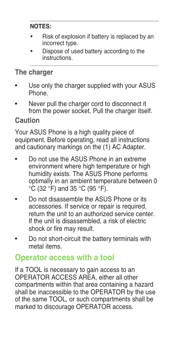 NOTES:• Riskofexplosionifbatteryisreplacedbyanincorrect type.• Disposeofusedbatteryaccordingtotheinstructions.The charger• UseonlythechargersuppliedwithyourASUSPhone.• Neverpullthechargercordtodisconnectitfrom the power socket. Pull the charger itself.CautionYour ASUS Phone is a high quality piece of equipment. Before operating, read all instructions and cautionary markings on the (1) AC Adapter.• DonotusetheASUSPhoneinanextremeenvironment where high temperature or high humidity exists. The ASUS Phone performs optimally in an ambient temperature between 0 °C (32 °F) and 35 °C (95 °F).• DonotdisassembletheASUSPhoneoritsaccessories. If service or repair is required, return the unit to an authorized service center. If the unit is disassembled, a risk of electric shockorremayresult.• Donotshort-circuitthebatteryterminalswithmetal items.Operator access with a toolIf a TOOL is necessary to gain access to an OPERATOR ACCESS AREA, either all other compartments within that area containing a hazard shall be inaccessible to the OPERATOR by the use of the same TOOL, or such compartments shall be marked to discourage OPERATOR access.