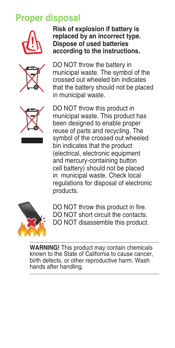Proper disposalRisk of explosion if battery is replaced by an incorrect type. Dispose of used batteries according to the instructions.DO NOT throw the battery in municipal waste. The symbol of the crossed out wheeled bin indicates that the battery should not be placed in municipal waste.DO NOT throw this product in municipal waste. This product has been designed to enable proper reuse of parts and recycling. The symbol of the crossed out wheeled bin indicates that the product (electrical, electronic equipment and mercury-containing button cell battery) should not be placed in  municipal waste. Check local regulations for disposal of electronic products.DONOTthrowthisproductinre.DO NOT short circuit the contacts. DO NOT disassemble this product.WARNING! This product may contain chemicals known to the State of California to cause cancer, birth defects, or other reproductive harm. Wash hands after handling.