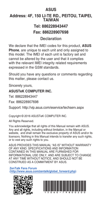 Copyright © 2016 ASUSTeK COMPUTER INC.All Rights Reserved.You acknowledge that all rights of this Manual remain with ASUS. Any and all rights, including without limitation, in the Manual or website,  and shall remain the exclusive property of ASUS and/or its licensors. Nothing in this Manual intends to transfer any such rights, or to vest any such rights to you.ASUS PROVIDES THIS MANUAL “AS IS” WITHOUT WARRANTY OF ANY KIND. SPECIFICATIONS AND INFORMATION CONTAINED IN THIS MANUAL ARE FURNISHED FOR INFORMATIONAL USE ONLY, AND ARE SUBJECT TO CHANGE AT ANY TIME WITHOUT NOTICE, AND SHOULD NOT BE CONSTRUED AS A COMMITMENT BY ASUS.ASUSAddress: 4F, 150 LI-TE RD., PEITOU, TAIPEI, TAIWANTel: 886228943447Fax: 886228907698DeclarationWe declare that the IMEI codes for this product, ASUS Phone, are unique to each unit and only assigned to this model. The IMEI of each unit is factory set and cannot be altered by the user and that it complies with the relevant IMEI integrity related requirements expressed in the GSM standards.Should you have any questions or comments regarding this matter, please contact us.Sincerely yours,ASUSTeK COMPUTER INC.Tel: 886228943447Fax: 886228907698Support: http://vip.asus.com/eservice/techserv.aspxZenTalk Fans Forum (http://www.asus.com/zentalk/global_forward.php)15060-79800200