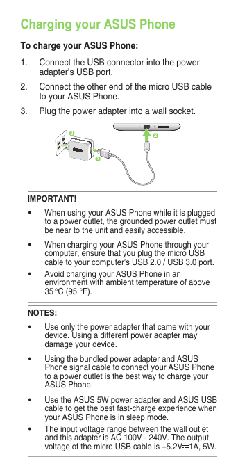 Charging your ASUS PhoneTo charge your ASUS Phone:1.  Connect the USB connector into the power adapter’s USB port.2.  Connect the other end of the micro USB cable to your ASUS Phone. 3.   Plug the power adapter into a wall socket.NOTES:• Useonlythepoweradapterthatcamewithyourdevice. Using a different power adapter may damage your device.• UsingthebundledpoweradapterandASUSPhone signal cable to connect your ASUS Phone to a power outlet is the best way to charge your ASUS Phone.• UsetheASUS5WpoweradapterandASUSUSBcable to get the best fast-charge experience when your ASUS Phone is in sleep mode.• Theinputvoltagerangebetweenthewalloutletand this adapter is AC 100V - 240V. The output voltage of the micro USB cable is +5.2V 1A, 5W. IMPORTANT!• WhenusingyourASUSPhonewhileitispluggedto a power outlet, the grounded power outlet must be near to the unit and easily accessible.• WhenchargingyourASUSPhonethroughyourcomputer, ensure that you plug the micro USB cable to your computer’s USB 2.0 / USB 3.0 port.• AvoidchargingyourASUSPhoneinanenvironment with ambient temperature of above 35 °C (95 °F). 312