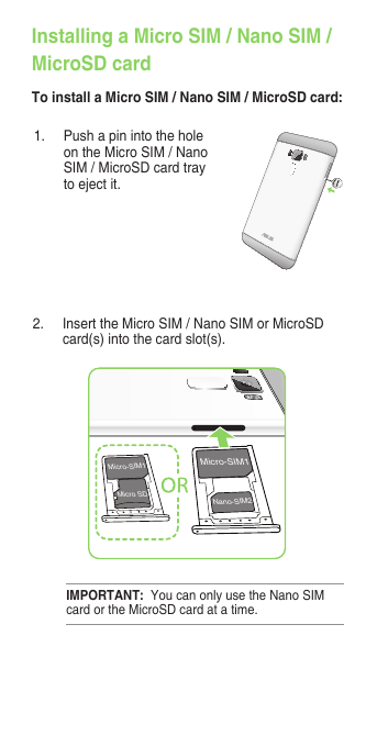 1.  Push a pin into the hole on the Micro SIM / Nano SIM / MicroSD card tray to eject it.2.  Insert the Micro SIM / Nano SIM or MicroSD card(s) into the card slot(s).Micro-SIM1Nano-SIM2Micro-SIM1Micro SDIMPORTANT:  You can only use the Nano SIM card or the MicroSD card at a time.Installing a Micro SIM / Nano SIM /MicroSD cardTo install a Micro SIM / Nano SIM / MicroSD card: