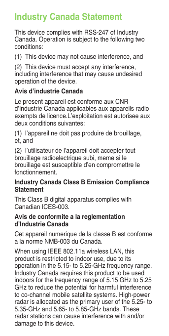 Industry Canada StatementThis device complies with RSS-247 of Industry Canada. Operation is subject to the following two conditions:(1)  This device may not cause interference, and(2)  This device must accept any interference, including interference that may cause undesired operation of the device.Avis d’industrie CanadaLe present appareil est conforme aux CNR d’Industrie Canada applicables aux appareils radio exempts de licence.L’exploitation est autorisee aux deux conditions suivantes:(1)  l’appareil ne doit pas produire de brouillage, et, and(2)  l’utilisateur de l’appareil doit accepter tout brouillage radioelectrique subi, meme si le brouillage est susceptible d’en compromettre le fonctionnement.Industry Canada Class B Emission Compliance StatementThis Class B digital apparatus complies with Canadian ICES-003.Avis de conformite a la reglementation d’Industrie CanadaCet appareil numerique de la classe B est conforme a la norme NMB-003 du Canada.WhenusingIEEE802.11awirelessLAN,thisproduct is restricted to indoor use, due to its operation in the 5.15- to 5.25-GHz frequency range. Industry Canada requires this product to be used indoors for the frequency range of 5.15 GHz to 5.25 GHz to reduce the potential for harmful interference to co-channel mobile satellite systems. High-power radar is allocated as the primary user of the 5.25- to 5.35-GHzand5.65-to5.85-GHzbands.Theseradar stations can cause interference with and/or damage to this device.